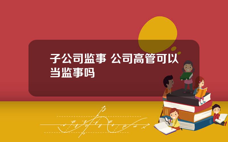 子公司监事 公司高管可以当监事吗